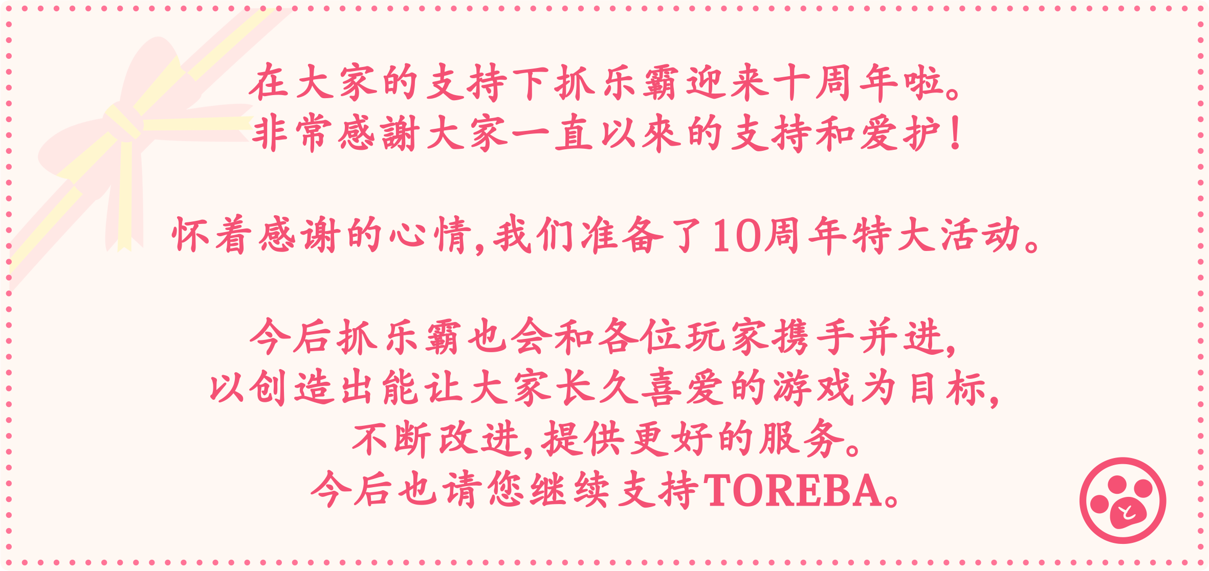 在大家的支持下抓乐霸迎来十周年啦。非常感謝大家一直以來的支持和爱护！怀着感谢的心情，我们准备了10周年特大活动。今后抓乐霸也会和各位玩家携手并进，以创造出能让大家长久喜爱的游戏为目标，不断改进，提供更好的服务。今后也请您继续支持TOREBA。