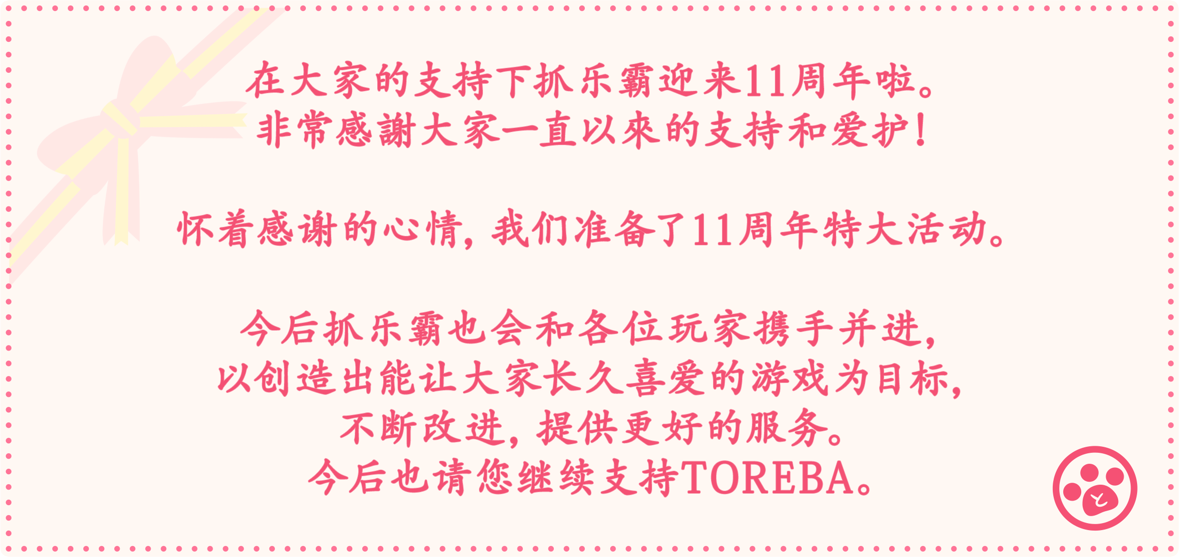 在大家的支持下抓乐霸迎来十一周年啦。非常感謝大家一直以來的支持和爱护！怀着感谢的心情，我们准备了11周年特大活动。今后抓乐霸也会和各位玩家携手并进，以创造出能让大家长久喜爱的游戏为目标，不断改进，提供更好的服务。今后也请您继续支持TOREBA。
