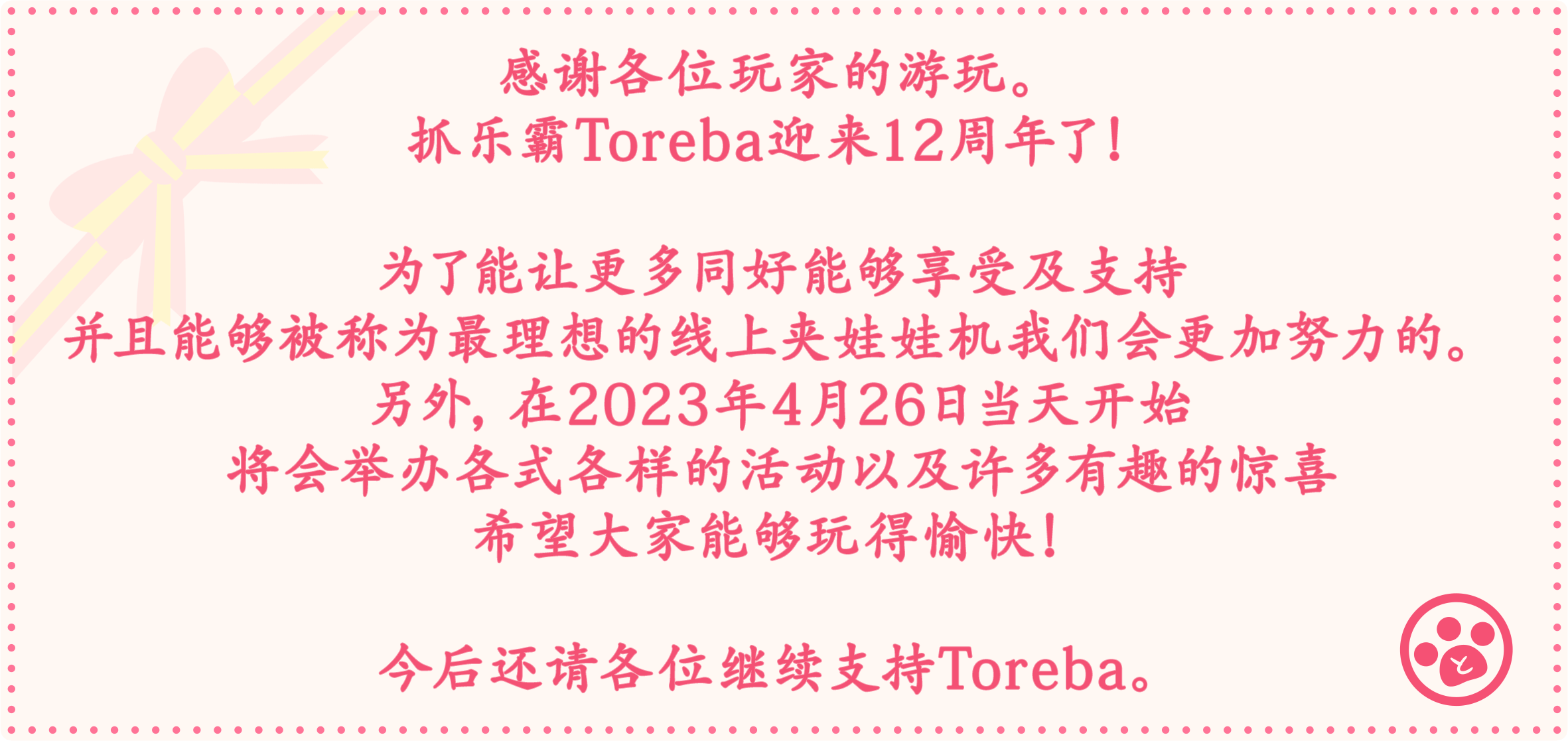 感谢各位玩家的游玩。抓乐霸Toreba迎来12周年了！为了能让更多同好能够享受及支持并且能够被称为最理想的线上夹娃娃机我们会更加努力的。另外，在2023年4月26日当天开始将会举办各式各样的活动以及许多有趣的惊喜希望大家能够玩得愉快！今后还请各位继续支持Toreba。