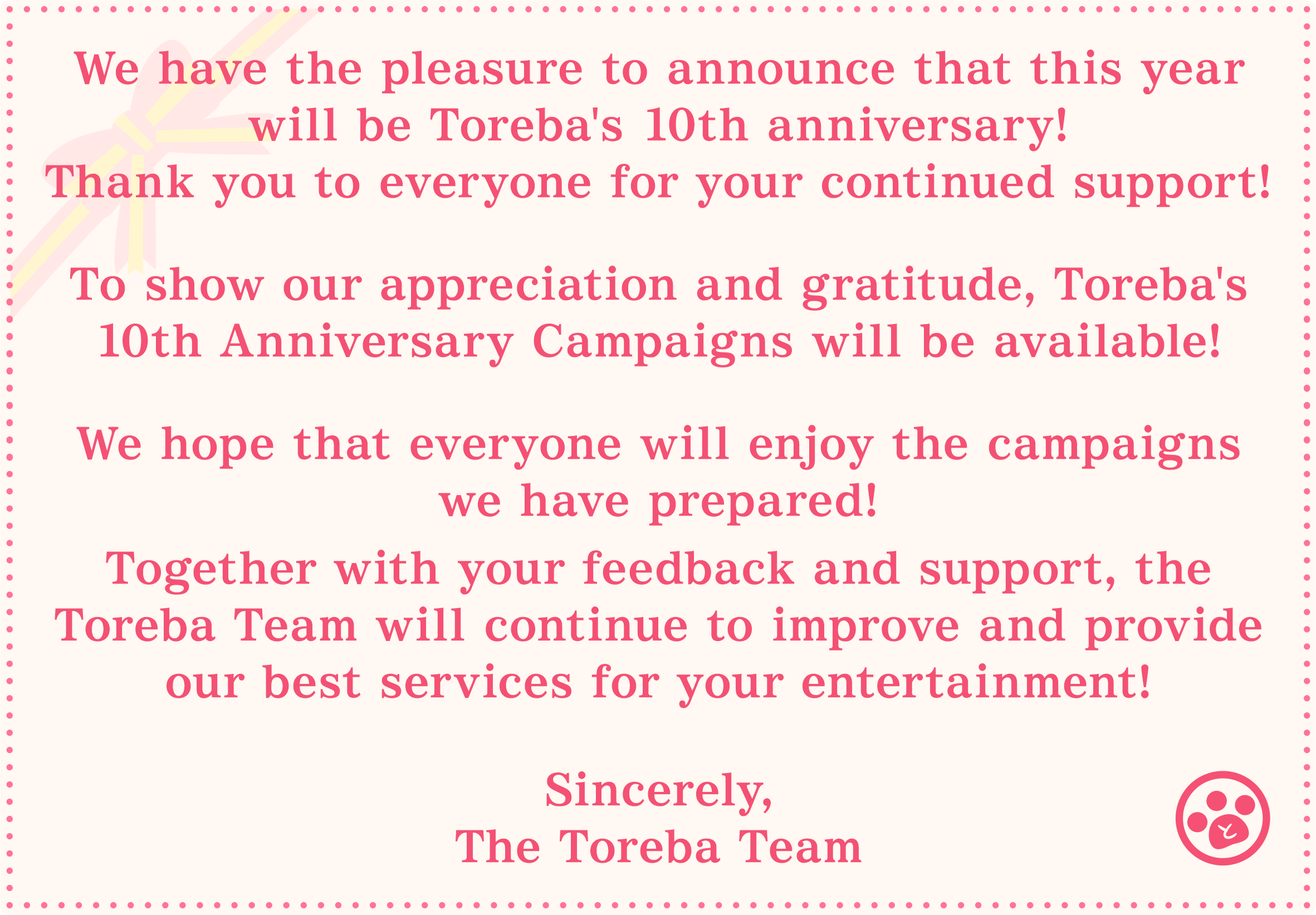 We have the pleasure to announce that this year will be Toreba's 10th anniversary!
Thank you to everyone for your continued support! To show our appreciation and gratitude, Toreba's 10th Anniversary Campaigns will be available! We hope that everyone will enjoy the campaigns we have prepared! Together with your feedback and support, the Toreba Team will continue to improve and provide our best services for your entertainment! Sincerely, The Toreba Team