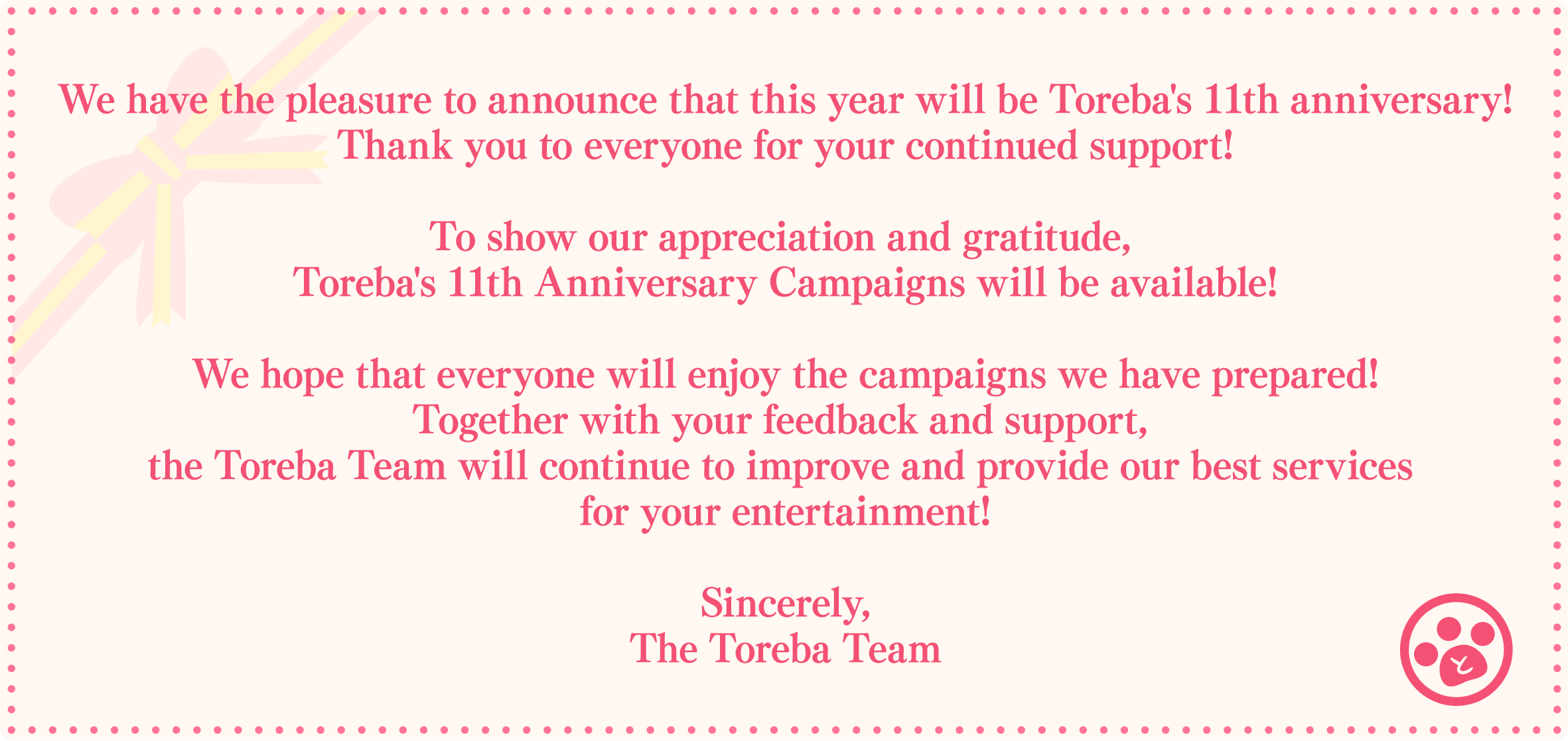 We have the pleasure to announce that this year will be Toreba's 11th anniversary! Thank you to everyone for your continued support! To show our appreciation and gratitude, Toreba's 11th Anniversary Campaigns will be available! We hope that everyone will enjoy the campaigns we have prepared! Together with your feedback and support, the Toreba Team will continue to improve and provide our best services for your entertainment! Sincerely, The Toreba Team