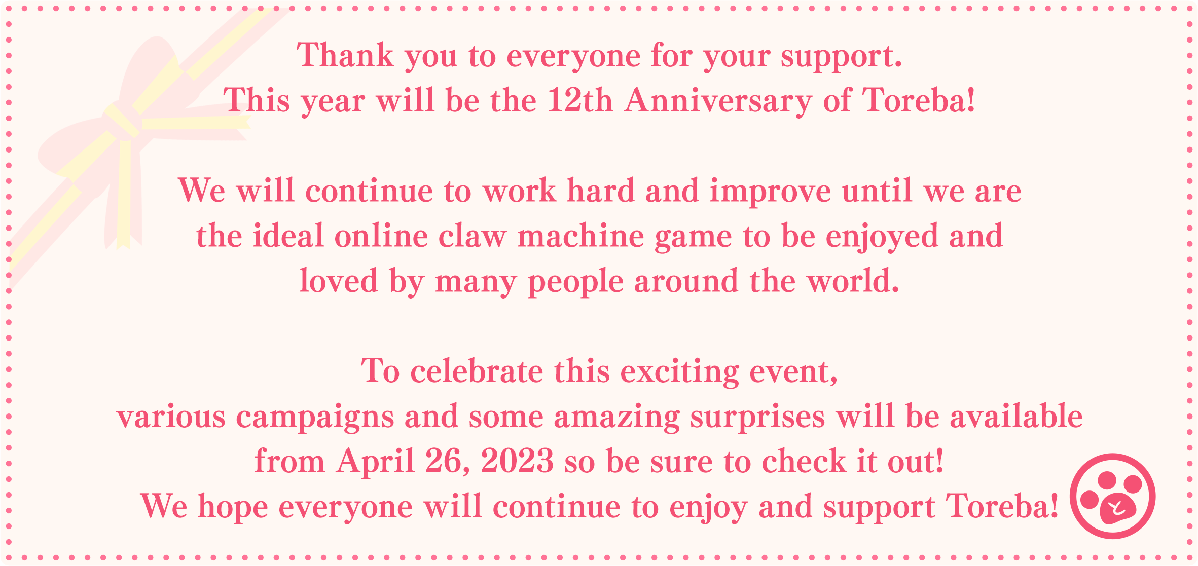 Thank you to everyone for your support.This year will be the 12th Anniversary of Toreba!We will continue to work hard and improve until we are the ideal online claw machine game to be enjoyed and loved by many people around the world.To celebrate this exciting event, various campaigns and some amazing surprises will be available from April 26, 2023 so be sure to check it out!We hope everyone will continue to enjoy and support Toreba!