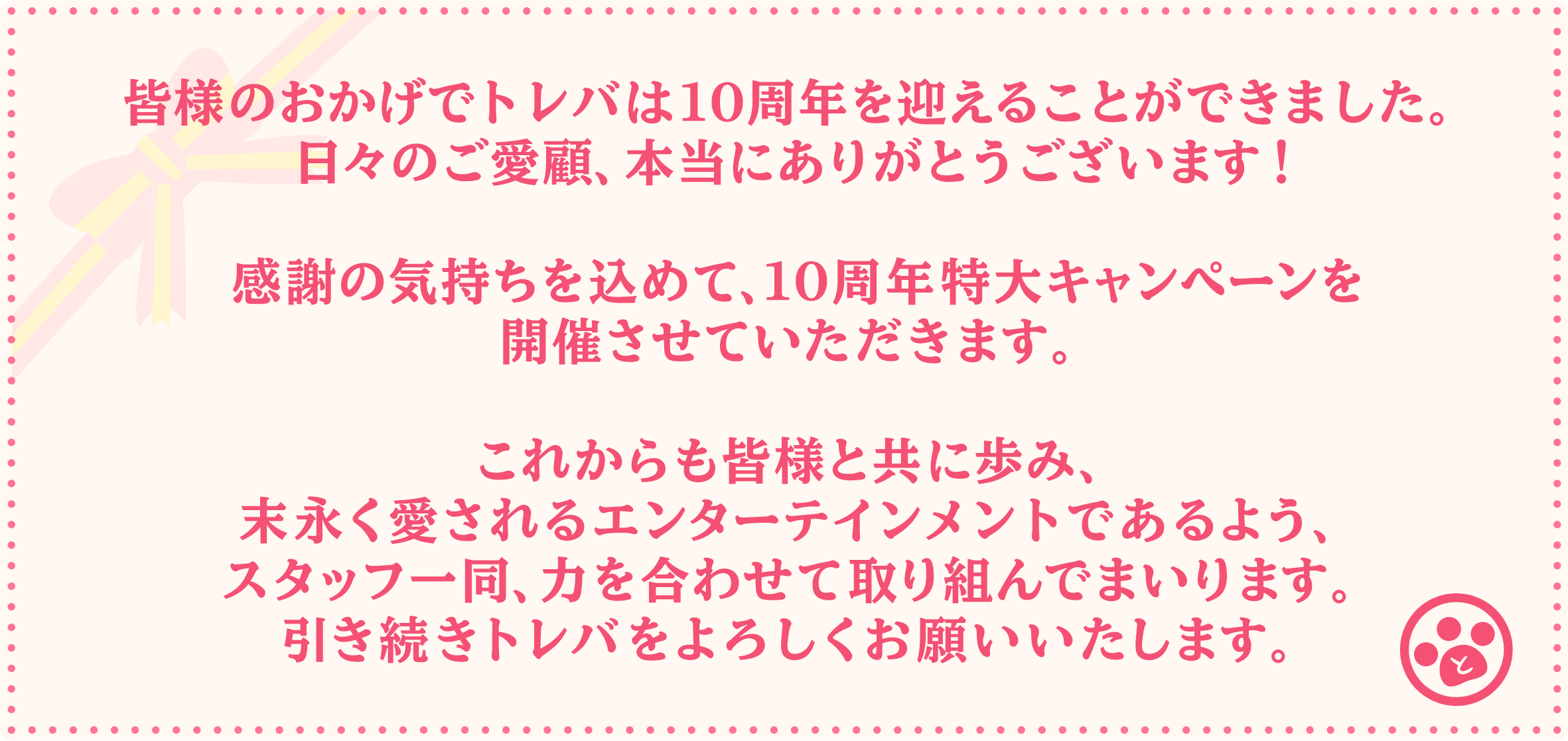 皆様のおかげでトレバは10周年を迎えることができました。日々のご愛顧、本当にありがとうございます！感謝の気持ちを込めて、10周年特大キャンペーンを開催させていただきます。これからも皆様と共に歩み、末永く愛されるエンターテインメントであるよう、スタッフ一同、力を合わせて取り組んでまいります。引き続きトレバをよろしくお願いいたします。