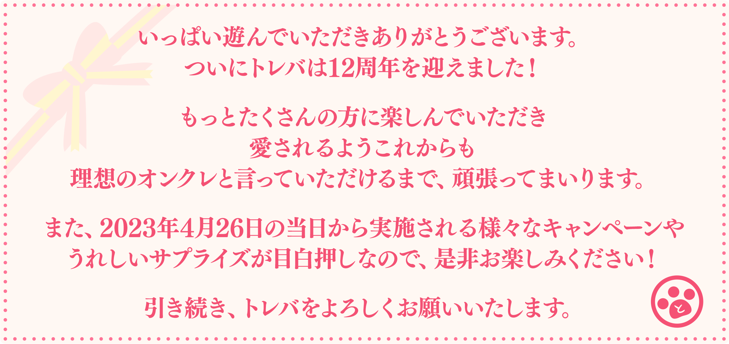 いっぱい遊んでいただきありがとうございます。ついにトレバは12周年を迎えました！もっとたくさんの方に楽しんでいただき愛されるようこれからも理想のオンクレと言っていただけるまで、頑張ってまいります。また、2023年4月26日の当日から実施される様々なキャンペーンやうれしいサプライズが目白押しなので、是非お楽しみください！引き続き、トレバをよろしくお願いいたします。
