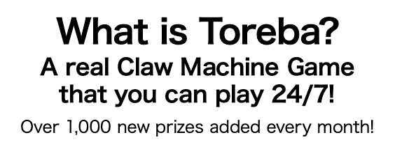 What is Toreba? A real Claw Machine Game that you can play 24/7! Over 1,000 new prizes added every month!