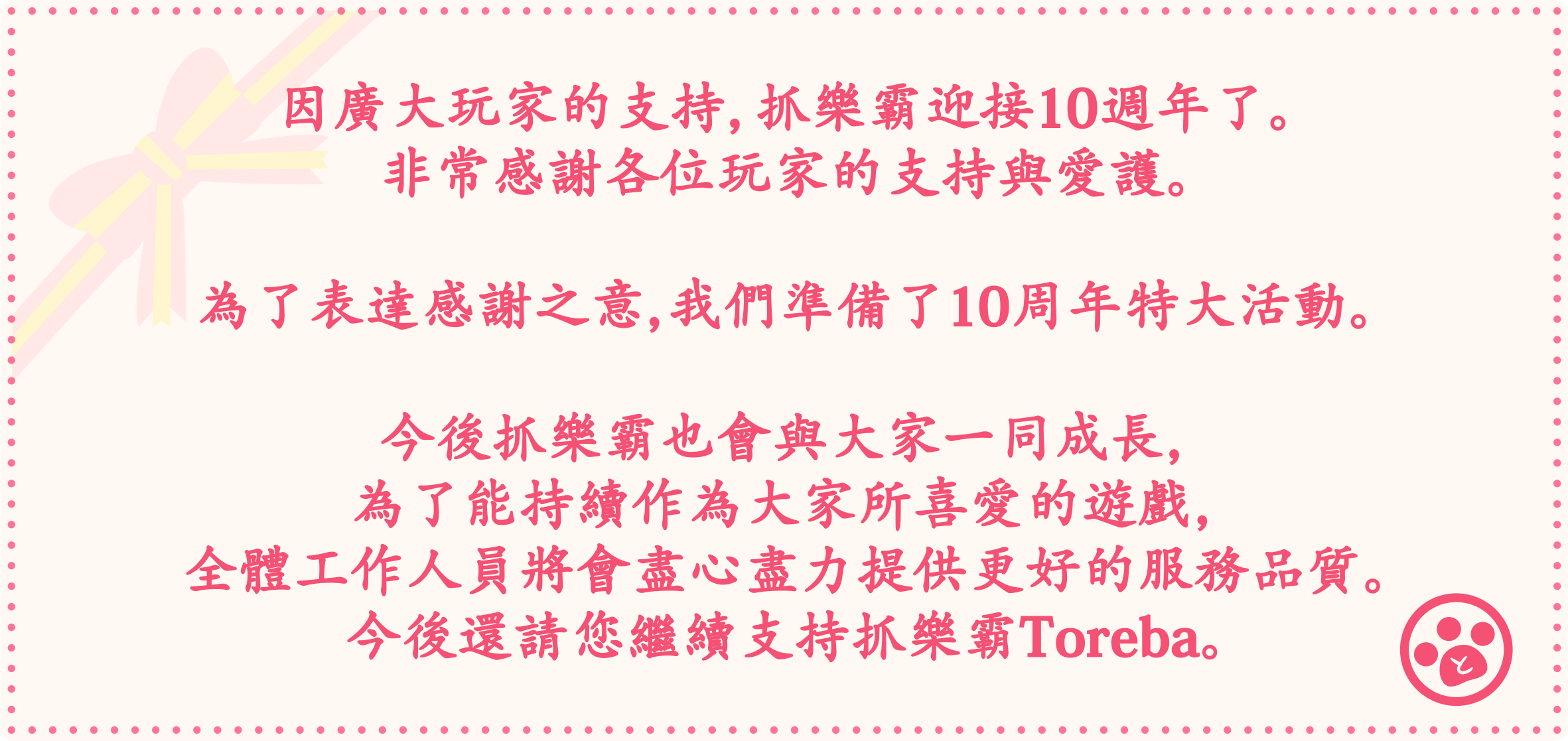 因廣大玩家的支持，抓樂霸迎接10週年了。非常感謝各位玩家的支持與愛護。為了表達感謝之意，我們準備了10周年特大活動。今後抓樂霸也會與大家一同成長，為了能持續作為大家所喜愛的遊戲，全體工作人員將會盡心盡力提供更好的服務品質。今後還請您繼續支持抓樂霸Toreba。