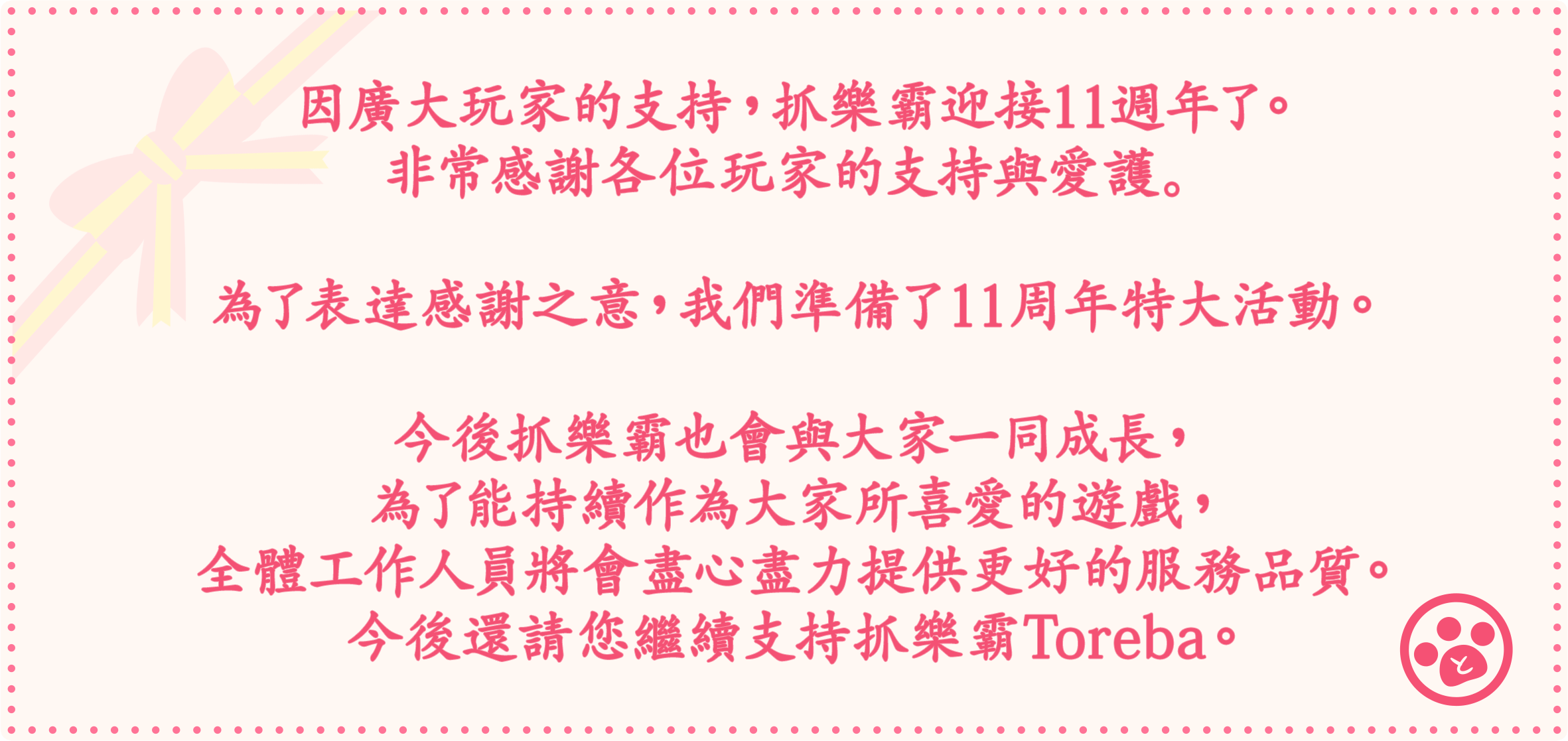 因廣大玩家的支持，抓樂霸迎接11週年了。非常感謝各位玩家的支持與愛護。為了表達感謝之意，我們準備了11周年特大活動。今後抓樂霸也會與大家一同成長，為了能持續作為大家所喜愛的遊戲，全體工作人員將會盡心盡力提供更好的服務品質。今後還請您繼續支持抓樂霸Toreba。