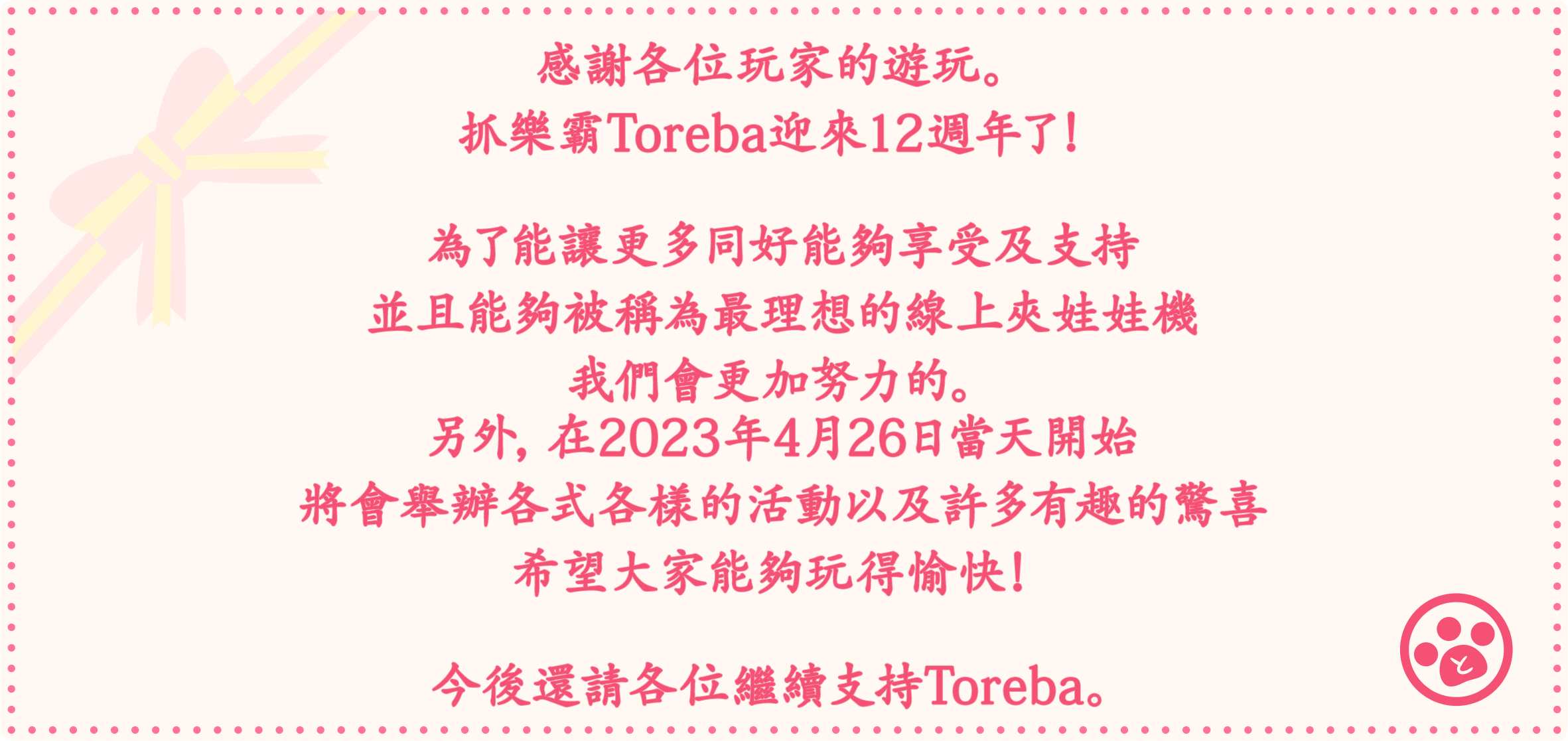 感謝各位玩家的遊玩。抓樂霸Toreba迎來12週年了！為了能讓更多同好能夠享受及支持並且能夠被稱為最理想的線上夾娃娃機我們會更加努力的。另外，在2023年4月26日當天開始將會舉辦各式各樣的活動以及許多有趣的驚喜希望大家能夠玩得愉快！今後還請各位繼續支持Toreba。